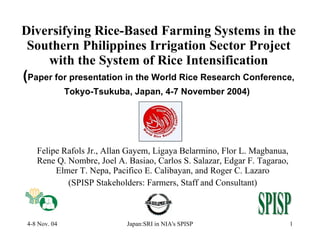 Diversifying Rice-Based Farming Systems in the Southern Philippines Irrigation Sector Project with the System of Rice Intensification ( Paper for presentation in the World Rice Research Conference, Tokyo-Tsukuba, Japan, 4-7 November 2004)   Felipe Rafols Jr., Allan Gayem, Ligaya Belarmino, Flor L. Magbanua, Rene Q. Nombre, Joel A. Basiao, Carlos S. Salazar, Edgar F. Tagarao, Elmer T. Nepa, Pacifico E. Calibayan, and Roger C. Lazaro (SPISP Stakeholders: Farmers, Staff and Consultant) 