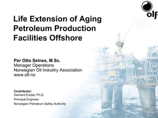 Life Extension of Aging
Petroleum Production
Facilities Offshore

Per Otto Selnes, M.Sc.
Manager Operations
Norwegian Oil Industry Association
www.olf.no


Contributor:
Gerhard Ersdal, Ph.D.
Principal Engineer
Norwegian Petroleum Safety Authority
 