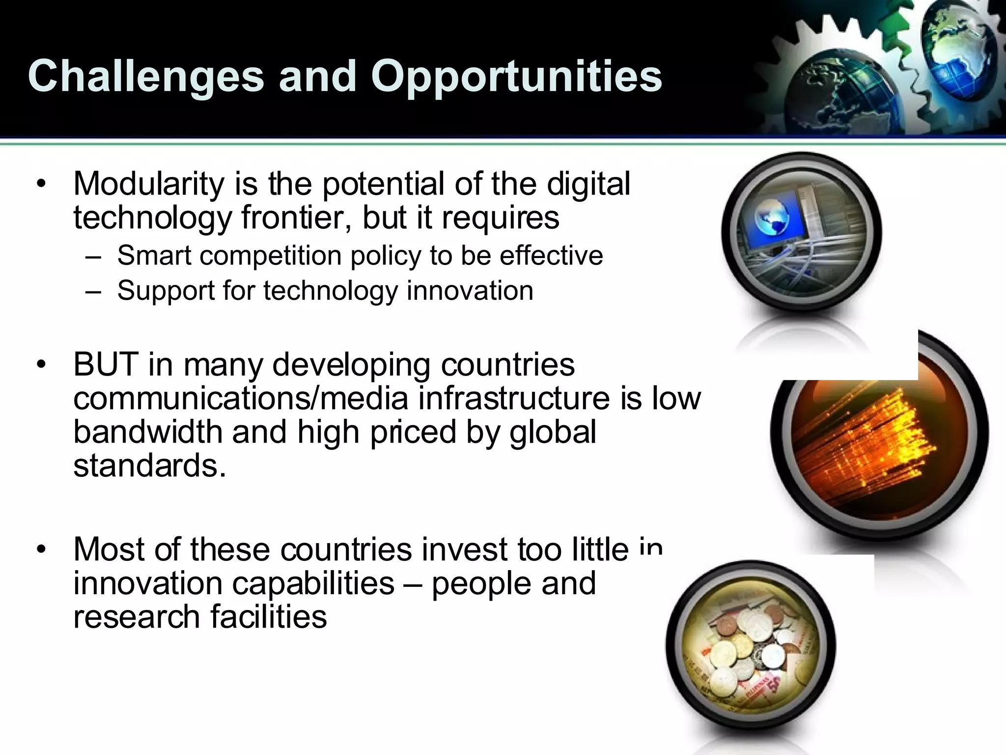 Challenges and Opportunities Modularity is the potential of the digital technology frontier, but it requires Smart competition policy to be effective Support for technology innovation BUT in many developing countries  communications/media infrastructure is low bandwidth and high priced by global standards.  Most of these countries invest too little in innovation capabilities – people and research facilities 