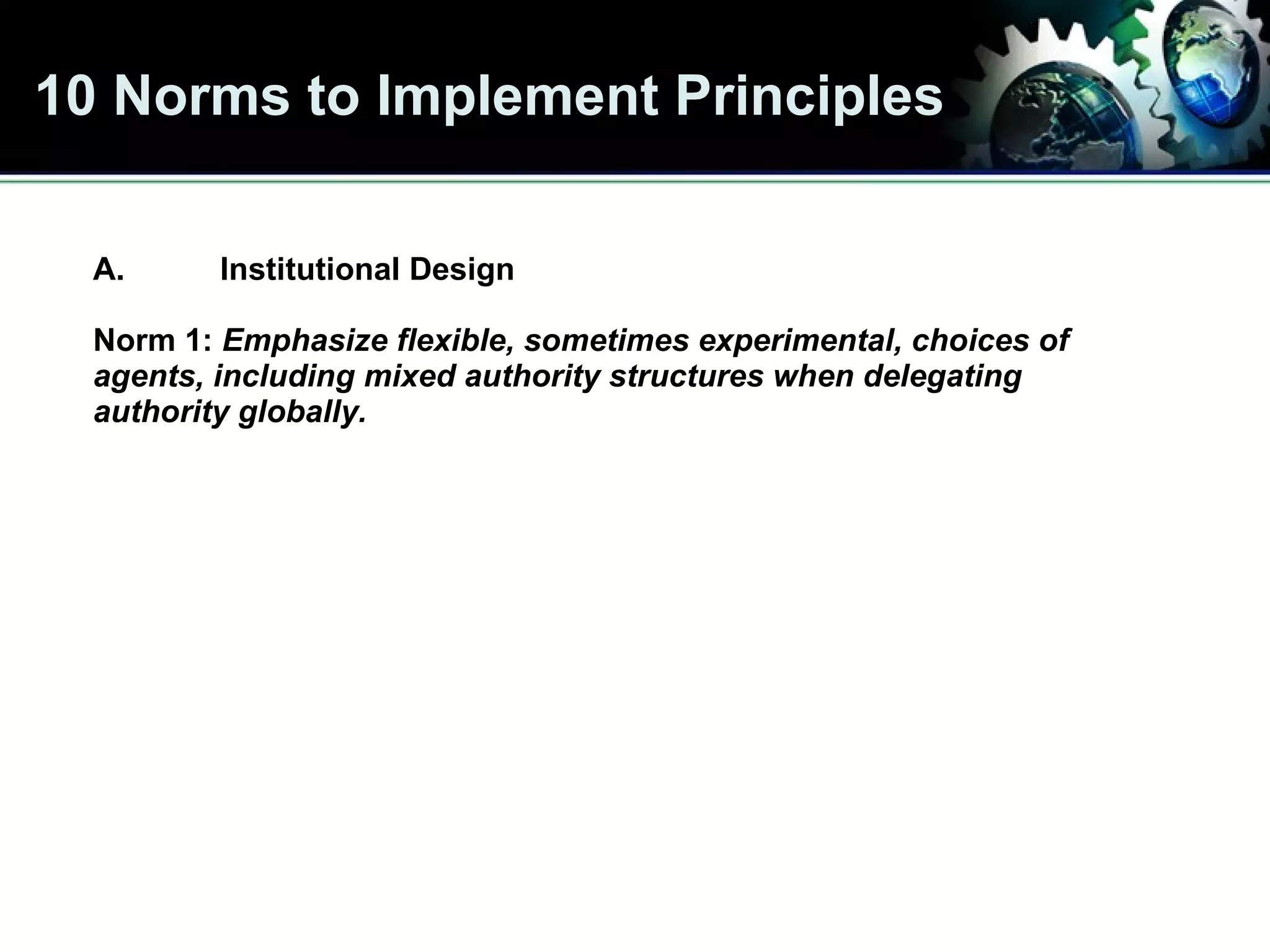 10 Norms to Implement Principles A. Institutional Design Norm 1:  Emphasize flexible, sometimes experimental, choices of agents, including mixed authority structures   when delegating authority globally. 
