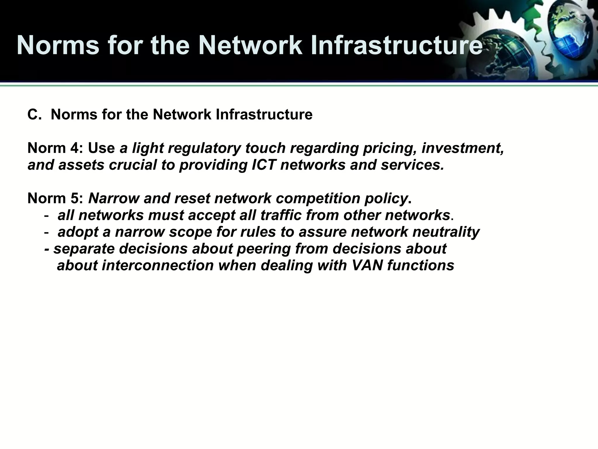 Norms for the Network Infrastructure The 10 Norms C.  Norms for the Network Infrastructure Norm 4: Use  a light regulatory touch regarding pricing, investment,  and assets crucial to providing ICT networks and services. Norm 5:  Narrow and reset network competition policy .   -  all networks must accept all traffic from other networks . -  adopt a narrow scope for rules to assure network neutrality - separate decisions about peering from decisions about  about interconnection when dealing with VAN functions   