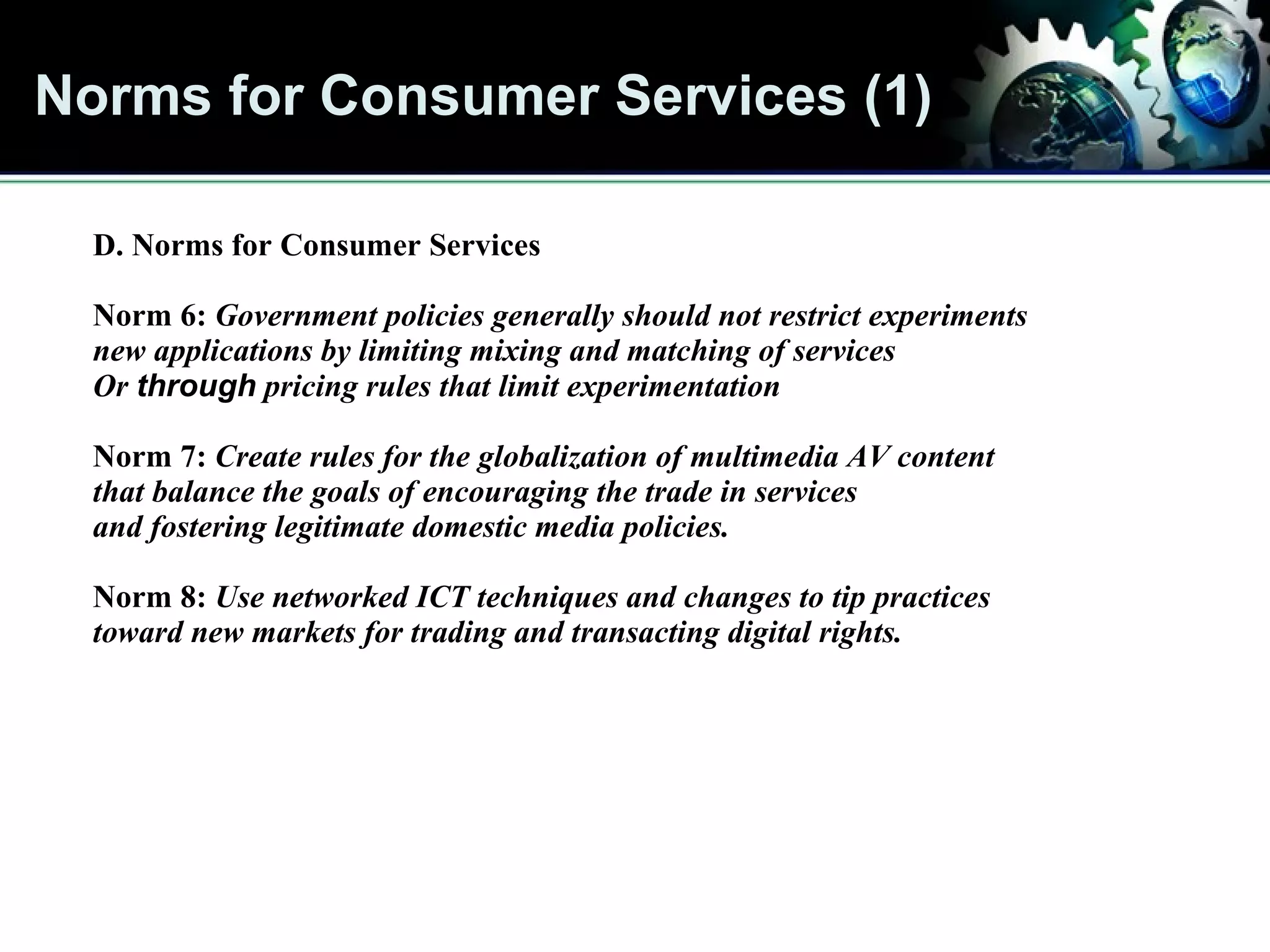 Norms for Consumer Services (1) Norms for Consumer Services D. Norms for Consumer Services Norm 6:  Government policies generally should not restrict experiments  new applications by limiting mixing and matching of services Or  through  pricing rules that limit experimentation Norm 7:  Create rules for the globalization of multimedia AV content that balance the goals of encouraging the trade in services and fostering legitimate domestic media policies. Norm 8:  Use networked ICT techniques and changes to tip practices toward new markets for trading and transacting digital rights. 