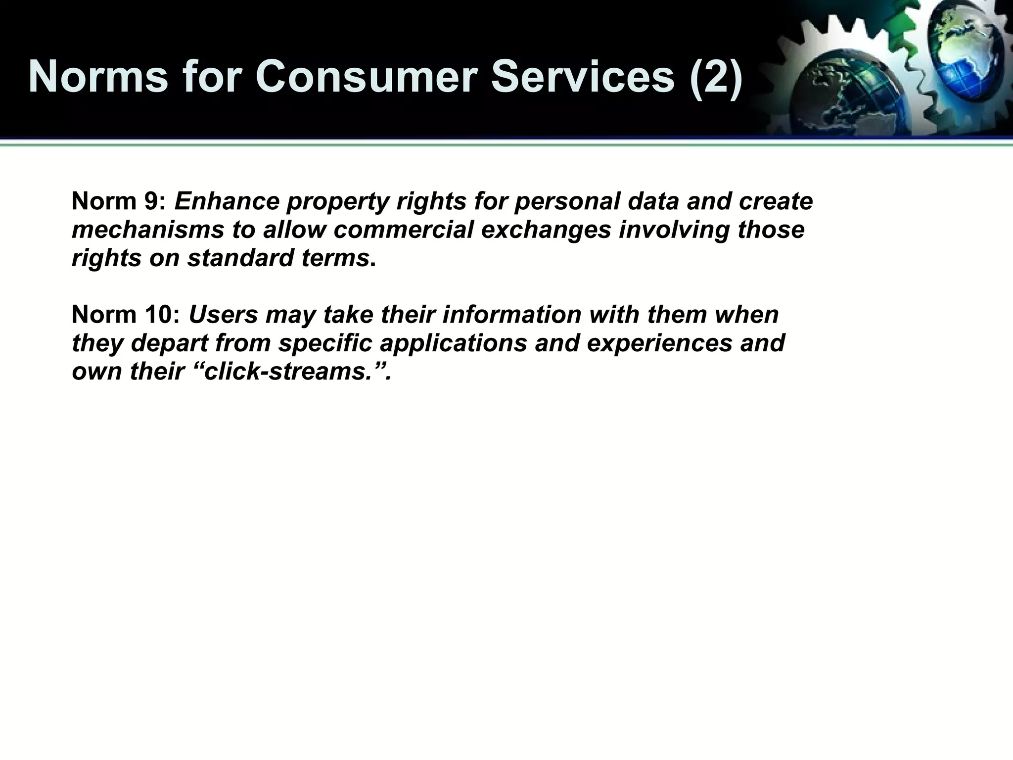 Norms for Consumer Services (2) Norm 9:  Enhance property rights for personal data and create mechanisms to allow commercial exchanges involving those rights on standard terms .   Norm 10:   Users may take their information with them when  they depart from specific applications and experiences and own their “click-streams.”.  