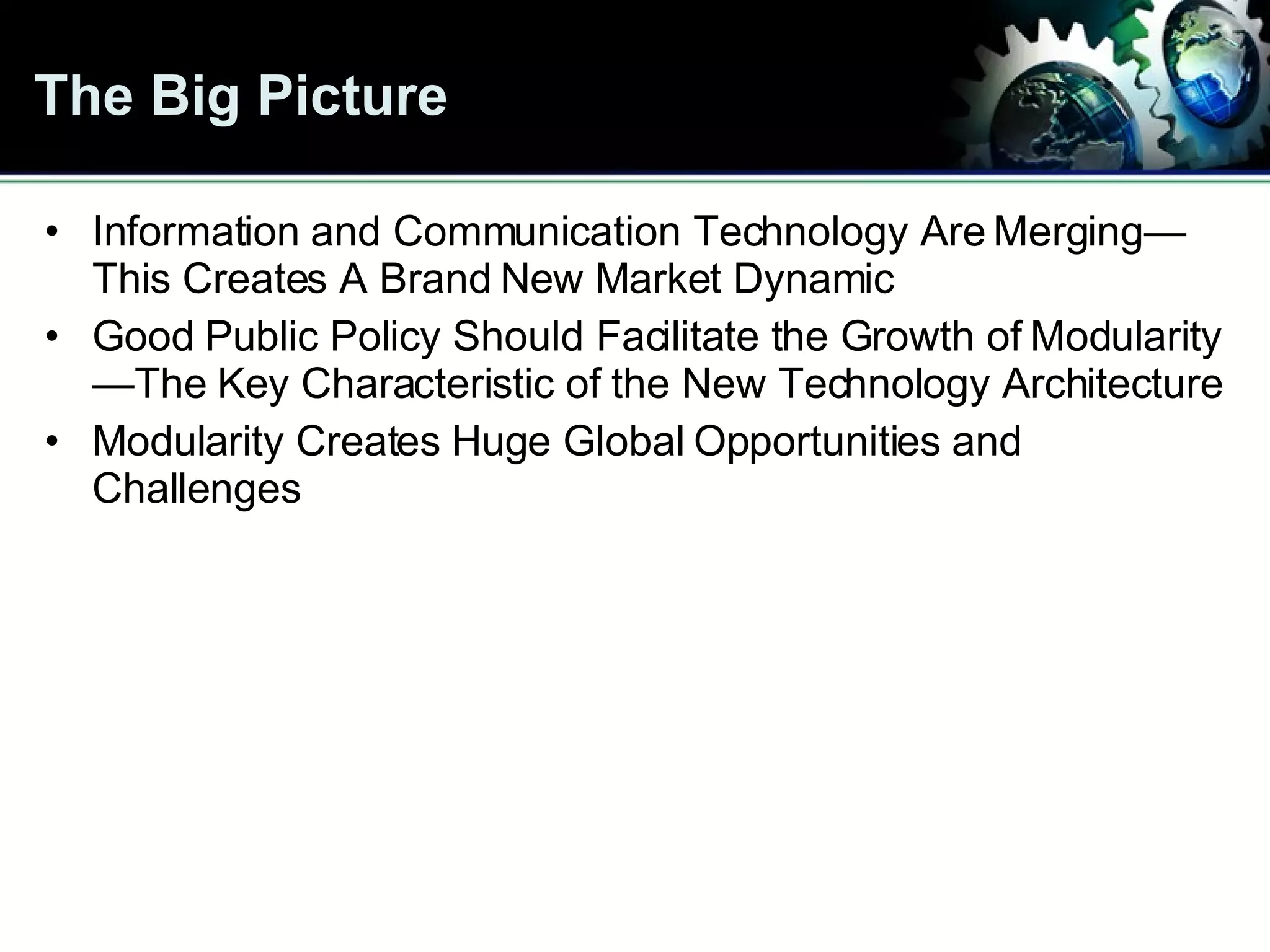 The Big Picture Information and Communication Technology Are Merging—This Creates A Brand New Market Dynamic Good Public Policy Should Facilitate the Growth of Modularity—The Key Characteristic of the New Technology Architecture Modularity Creates Huge Global Opportunities and Challenges 