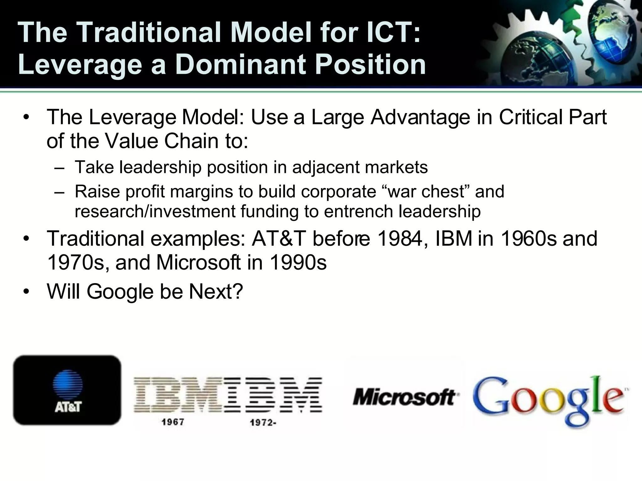 The Traditional Model for ICT: Leverage a Dominant Position The Leverage Model: Use a Large Advantage in Critical Part of the Value Chain to: Take leadership position in adjacent markets Raise profit margins to build corporate “war chest” and research/investment funding to entrench leadership Traditional examples: AT&T before 1984, IBM in 1960s and 1970s, and Microsoft in 1990s Will Google be Next? 