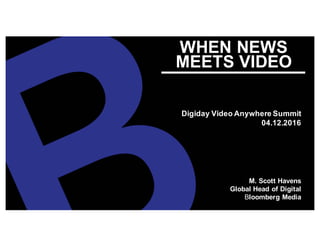 WHEN NEWS
MEETS VIDEO
Digiday Video Anywhere Summit
04.12.2016
M. Scott Havens
Global Head of Digital
Bloomberg Media
 
