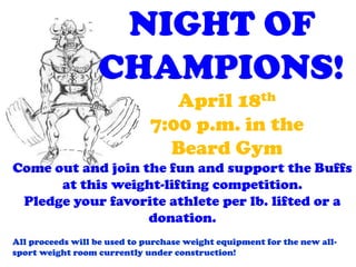 NIGHT OF
                  CHAMPIONS!
                                 April 18th
                              7:00 p.m. in the
                                Beard Gym
Come out and join the fun and support the Buffs
      at this weight-lifting competition.
 Pledge your favorite athlete per lb. lifted or a
                   donation.
All proceeds will be used to purchase weight equipment for the new all-
sport weight room currently under construction!
 