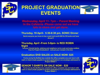 PROJECT GRADUATION
      EVENTS
Wednesday, April 11- 7pm – Parent Meeting
In the Cafeteria -Please come out we have
        lots to share and get done.

Thursday, 19 April- 5:30-8:30 pm, SONIC Dinner
  Send everyone you know to buy a peel card worth $20 for $5 bucks and have
                                 dinner!!!


Thursday, April -From 5-8pm- is RED ROBIN
Night
Tell your friends family, relatives and neighbors not to cook and enjoy endless
         fries for Project Graduation!! Just put your receipt in the box.


Graduation DVD SALES on SALE NOW- $25
  Forms are by the Buffalo box outside the office complete one and return with
cash or check (made payable to project graduation) in an envelope addressed to
                               Project GRAD !!

SENIOR T-SHIRTS ON SALE NOW - $20
  Forms are by the Buffalo box outside the office complete one and return with
cash or check (made payable to project graduation) in an envelope addressed to
                                Project GRAD !!
 