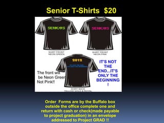 Senior T-Shirts $20




                             IT'S NOT
                                THE
The front will               END...IT'S
be Neon Green               ONLY THE
Not Pink!!                  BEGINNING
                                 !



    Order Forms are by the Buffalo box
    outside the office complete one and
 return with cash or check(made payable
   to project graduation) in an envelope
       addressed to Project GRAD !!
 