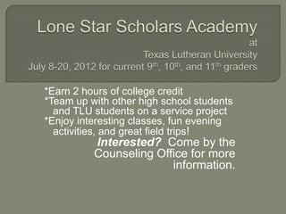 *Earn 2 hours of college credit
*Team up with other high school students
  and TLU students on a service project
*Enjoy interesting classes, fun evening
  activities, and great field trips!
          Interested? Come by the
          Counseling Office for more
                        information.
 