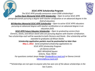 SCUC ATPE Scholarship Program
                 The SCUC ATPE proudly announces seven $500 scholarships!
         Lurline Davis Memorial SCUC ATPE Scholarship – Open to active SCUC ATPE
paraprofessionals pursuing a degree with teacher certification or an advanced degree in the
                                      field of education.
   Bill Marthes Memorial SCUC ATPE Scholarship – Open to active SCUC ATPE educators
   pursuing an advanced degree with teacher certification or an advanced degree in an
                                        education field.
         SCUC ATPE Future Educator Scholarship – Open to graduating seniors from
  Clemens, Steele, and Allison Steele who are pursuing degrees with teacher certification.
Two scholarships each will be awarded to both Clemens and Steele. One scholarship will be
                          awarded to graduates of Allison Steele.
             Scholarship application packets must be postmarked no later than
                  May 1, 2012. Send completed scholarship applications to:
                              SCUC ATPE Scholarship Program
                                      c/o Donna Limrick
                                   3601 Whitefield Square
                                     Schertz, Texas 78154
        For questions contact Janya Hodge (jhodge@scuc.txed.net) or Donna Limrick
                                  (dlimrick@scuc.txed.net).

 **Scholarships are not open to anyone who has won one of the above scholarships in the
                                      last 3 years.
 