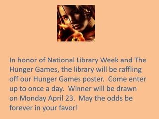 In honor of National Library Week and The
Hunger Games, the library will be raffling
off our Hunger Games poster. Come enter
up to once a day. Winner will be drawn
on Monday April 23. May the odds be
forever in your favor!
 