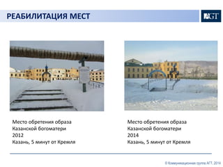 © Коммуникационная группа АГТ, 2014 
РЕАБИЛИТАЦИЯ МЕСТ 
Место обретения образа 
Казанской богоматери 
2012 
Казань, 5 минут от Кремля 
Место обретения образа 
Казанской богоматери 
2014 
Казань, 5 минут от Кремля 
 