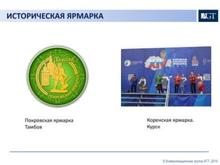 © Коммуникационная группа АГТ, 2014 
ИСТОРИЧЕСКАЯ ЯРМАРКА 
Покровская ярмарка 
Тамбов 
Коренская ярмарка. 
Курск 
 