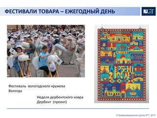 © Коммуникационная группа АГТ, 2014 
ФЕСТИВАЛИ ТОВАРА – ЕЖЕГОДНЫЙ ДЕНЬ 
Фестиваль вологодского кружева 
Вологда 
Неделя дербентского ковра 
Дербент (проект) 
 