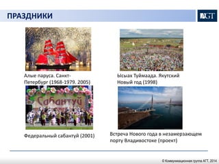 ПРАЗДНИКИ 
Ысыах Туймаада. Якутский 
Новый год (1998) 
Федеральный сабантуй (2001) Встреча Нового года в незамерзающем 
порту Владивостоке (проект) 
Алые паруса. Санкт- 
Петербург (1968-1979. 2005) 
© Коммуникационная группа АГТ, 2014 
 