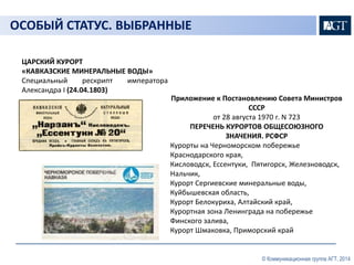 © Коммуникационная группа АГТ, 2014 
ОСОБЫЙ СТАТУС. ВЫБРАННЫЕ 
ЦАРСКИЙ КУРОРТ 
«КАВКАЗСКИЕ МИНЕРАЛЬНЫЕ ВОДЫ» 
Специальный рескрипт императора 
Александра I (24.04.1803) 
Приложение к Постановлению Совета Министров 
СССР 
от 28 августа 1970 г. N 723 
ПЕРЕЧЕНЬ КУРОРТОВ ОБЩЕСОЮЗНОГО 
ЗНАЧЕНИЯ. РСФСР 
Курорты на Черноморском побережье 
Краснодарского края, 
Кисловодск, Ессентуки, Пятигорск, Железноводск, 
Нальчик, 
Курорт Сергиевские минеральные воды, 
Куйбышевская область, 
Курорт Белокуриха, Алтайский край, 
Курортная зона Ленинграда на побережье 
Финского залива, 
Курорт Шмаковка, Приморский край 
 