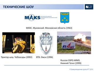 ТЕХНИЧЕСКИЕ ШОУ 
МАКС. Жуковский. Московская область (1963) 
Трактор-шоу. Чебоксары (2002) ВТВ. Омск (1996) 
Russian EXPO ARMS. 
Нижний Тагил (1999) 
© Коммуникационная группа АГТ, 2014 
 