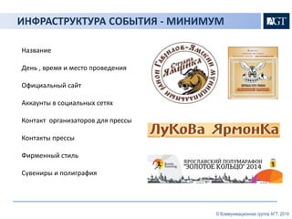 ИНФРАСТРУКТУРА СОБЫТИЯ - МИНИМУМ 
Название 
День , время и место проведения 
Официальный сайт 
Аккаунты в социальных сетях 
Контакт организаторов для прессы 
Контакты прессы 
Фирменный стиль 
Сувениры и полиграфия 
© Коммуникационная группа АГТ, 2014 
 
