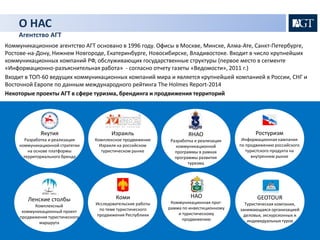 О НАС 
Агентство АГТ 
Коммуникационное агентство АГТ основано в 1996 году. Офисы в Москве, Минске, Алма-Ате, Санкт-Петербурге, 
Ростове-на-Дону, Нижнем Новгороде, Екатеринбурге, Новосибирске, Владивостоке. Входит в число крупнейших 
коммуникационных компаний РФ, обслуживающих государственные структуры (первое место в сегменте 
«Информационно-разъяснительная работа» - согласно отчету газеты «Ведомости», 2011 г.) 
Входит в ТОП-60 ведущих коммуникационных компаний мира и является крупнейшей компанией в России, СНГ и 
Восточной Европе по данным международного рейтинга The Holmes Report-2014 
Некоторые проекты AГТ в сфере туризма, брендинга и продвижения территорий 
Якутия 
Разработка и реализация 
коммуникационной стратегии 
на основе платформы 
территориального бренда 
Ленские столбы 
Комплексный 
коммуникационный проект 
продвижения туристического 
маршрута 
Израиль 
Комплексное продвижение 
Израиля на российском 
туристическом рынке 
Коми 
Исследовательские работы 
по теме туристического 
продвижения Республики 
ЯНАО 
Разработка и реализация 
коммуникационной 
программы в рамках 
программы развития 
туризма 
НАО 
Коммуникационная прог- 
рамма по инвестиционному 
и туристическому 
продвижению 
Ростуризм 
Информационная кампания 
по продвижению российского 
туристского продукта на 
внутреннем рынке 
GEOTOUR 
Туристическая компания, 
занимающаяся организацией 
деловых, экскурсионных и 
индивидуальных туров 
 