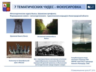7 ТЕМАТИЧЕСКИХ ЧУДЕС - ФОКУСИРОВКА 
Металлургические чудеса Выксы. Шуховские артефакты. 
Формирование нового – металлургического - туристического маршрута Нижегородской области 
© Коммуникационная группа АГТ, 2014 
Шуховская башня в Выксе 
Колесница на Триумфальной 
арке в Москве 
Лесовозная узкоколейка в 
Выксе. 
Цех с пространственно изогнутыми сетчатыми 
парусообразными стальными оболочками 
перекрытий двоякой кривизны на Выксунском 
металлургическом заводе (первое в мире) 
Гиперболоидная опора 
мостового перехода ЛЭП 
НИГРЭС через Оку в пригороде 
Нижнего Новгорода. 1929 
 