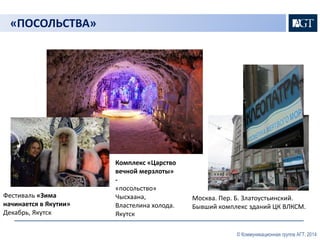© Коммуникационная группа АГТ, 2014 
«ПОСОЛЬСТВА» 
Москва. Пер. Б. Златоустьинский. 
Бывший комплекс зданий ЦК ВЛКСМ. 
Фестиваль «Зима 
начинается в Якутии» 
Декабрь, Якутск 
Комплекс «Царство 
вечной мерзлоты» 
- 
«посольство» 
Чысхаана, 
Властелина холода. 
Якутск 
 