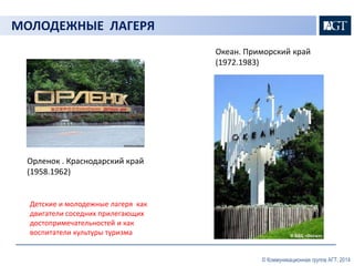 © Коммуникационная группа АГТ, 2014 
МОЛОДЕЖНЫЕ ЛАГЕРЯ 
Орленок . Краснодарский край 
(1958.1962) 
Детские и молодежные лагеря как 
двигатели соседних прилегающих 
достопримечательностей и как 
воспитатели культуры туризма 
Океан. Приморский край 
(1972.1983) 
 