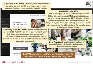 Copyright © 2014 Capgemini Consulting. All rights reserved.
3
L'opération « Art of the Trench », dans laquelle une
centaine de fans ont été pris en photos avec un
manteau Burberry dans plusieurs pays du monde
«Burberry Store 360»
Dans la boutique, un client porteur d'une carte de
fidélité est, comme sur le Web, automatiquement
reconnu grâce à une puce RFID. Face à lui, des
vendeurs équipés d'iPad peuvent consulter, en
temps réel, son profil, son historique de visites sur le
site, ses achats, les vêtements qu'il a zappés, ceux
sur lesquels il s'est attardé.
« Runway Made to Order » donne aux spectateurs
la possibilité d'acheter en direct les vêtements dont
les références apparaissent en temps réel.
L'acquéreur devra attendre neuf semaines avant
d'être livré, mais il le sera avant la commercialisation
du produit en magasin
Le « Tweetwalk » offre à deux millions et
demi de followers le live du défilé Burberry,
mais aussi les coulisses
En 2013, les ventes en ligne ont dépassé, pour la
première fois cette année, celles des magasins
 