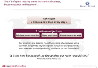 Copyright © 2014 Capgemini Consulting. All rights reserved.
38
The n°2 of spirits industry wants to accelerate business,
boost innovation and become n°1
ESN Project
« Share a new idea every day »
3 business objectives
Boost innovation Change the way we workReinforce entrepreneurship
Our ambition is to become “social”, providing all employees with a
common platform to help strengthen our culture and productivity
with increased knowledge sharing, collaboration and ‘convivialité’
“It is the next big bang of the Group after our recent acquisitions”
Alexandre Ricard, Deputy CEO
 