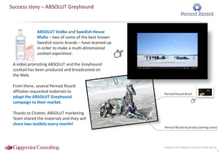 Copyright © 2014 Capgemini Consulting. All rights reserved.
ABSOLUT Vodka and Swedish House
Mafia – two of some of the best known
Swedish iconic brands – have teamed up
in order to make a multi-dimensional
cocktail experience.
A video promoting ABSOLUT and the Greyhound
cocktail has been produced and broadcasted on
the Web.
From there, several Pernod Ricard
affiliates requested materials to
adapt the ABSOLUT Greyhound
campaign to their market.
Thanks to Chatter, ABSOLUT marketing
Team shared the materials and they will
share two toolkits every month!
41
Success story – ABSOLUT Greyhound
Pernod Ricard Australia (coming soon)
Pernod Ricard Brazil
 