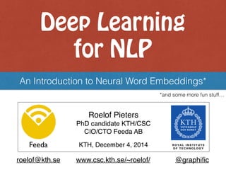 Deep Learning  
for NLP
An Introduction to Neural Word Embeddings*
Roelof Pieters 
PhD candidate KTH/CSC
CIO/CTO Feeda AB
Feeda KTH, December 4, 2014
roelof@kth.se www.csc.kth.se/~roelof/ @graphiﬁc
*and some more fun stuff…
 