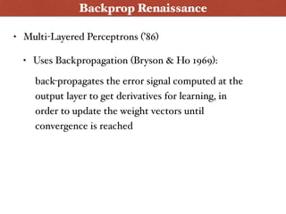 Backprop Renaissance
• Multi-Layered Perceptrons (’86)
• Uses Backpropagation (Bryson & Ho 1969):
back-propagates the error signal computed at the
output layer to get derivatives for learning, in
order to update the weight vectors until
convergence is reached
 
