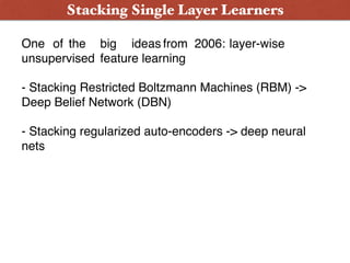 Stacking Single Layer Learners
One of the big ideas from 2006: layer-wise
unsupervised feature learning
- Stacking Restricted Boltzmann Machines (RBM) ->
Deep Belief Network (DBN)
- Stacking regularized auto-encoders -> deep neural
nets
 