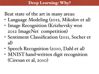 Deep Learning: Why?
Beat state of the art in many areas:
• Language Modeling (2012, Mikolov et al)
• Image Recognition (Krizhevsky won
2012 ImageNet competition)
• Sentiment Classiﬁcation (2011, Socher et
al)
• Speech Recognition (2010, Dahl et al)
• MNIST hand-written digit recognition
(Ciresan et al, 2010)
 