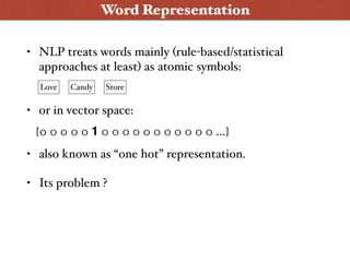 • NLP treats words mainly (rule-based/statistical
approaches at least) as atomic symbols: 
• or in vector space: 
• also known as “one hot” representation.
• Its problem ?
Word Representation
Love Candy Store
[0 0 0 0 0 1 0 0 0 0 0 0 0 0 0 0 0 …]
 