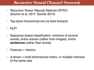 • Recursive Tensor (Neural) Network (RTNT)  
(Socher et al. 2011; Socher 2014)
• Top-down hierarchical net (vs feed forward)
• NLP!
• Sequence based classiﬁcation, windows of several
events, entire scenes (rather than images), entire
sentences (rather than words)
• Features = Vectors
• A tensor = multi-dimensional matrix, or multiple matrices
of the same size
Recursive Neural (Tensor) Network
 