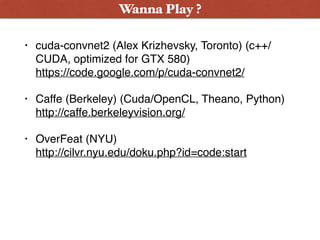 • cuda-convnet2 (Alex Krizhevsky, Toronto) (c++/
CUDA, optimized for GTX 580)  
https://code.google.com/p/cuda-convnet2/
• Caffe (Berkeley) (Cuda/OpenCL, Theano, Python) 
http://caffe.berkeleyvision.org/
• OverFeat (NYU)  
http://cilvr.nyu.edu/doku.php?id=code:start
Wanna Play ?
 