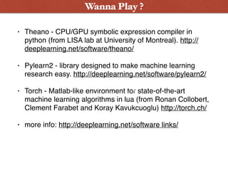 • Theano - CPU/GPU symbolic expression compiler in
python (from LISA lab at University of Montreal). http://
deeplearning.net/software/theano/
• Pylearn2 - library designed to make machine learning
research easy. http://deeplearning.net/software/pylearn2/
• Torch - Matlab-like environment for state-of-the-art
machine learning algorithms in lua (from Ronan Collobert,
Clement Farabet and Koray Kavukcuoglu) http://torch.ch/
• more info: http://deeplearning.net/software links/
Wanna Play ?
Wanna Play ?
 