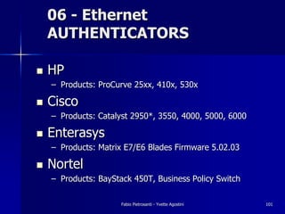 06 - Ethernet
    AUTHENTICATORS

!   HP
    – Products: ProCurve 25xx, 410x, 530x

!   Cisco
    – Products: Catalyst 2950*, 3550, 4000, 5000, 6000

!   Enterasys
    – Products: Matrix E7/E6 Blades Firmware 5.02.03

!   Nortel
    – Products: BayStack 450T, Business Policy Switch

                      Fabio Pietrosanti - Yvette Agostini   101
 