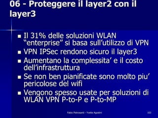06 - Proteggere il layer2 con il
layer3

 !   Il 31% delle soluzioni WLAN
     “enterprise” si basa sull’utilizzo di VPN
 !   VPN IPSec rendono sicuro il layer3
 !   Aumentano la complessita’ e il costo
     dell’infrastruttura
 !   Se non ben pianificate sono molto piu’
     pericolose del wifi
 !   Vengono spesso usate per soluzioni di
     WLAN VPN P-to-P e P-to-MP
                   Fabio Pietrosanti - Yvette Agostini   103
 