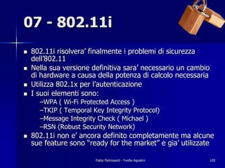 07 - 802.11i
!   802.11i risolvera’ finalmente i problemi di sicurezza
    dell’802.11
!   Nella sua versione definitiva sara’ necessario un cambio
    di hardware a causa della potenza di calcolo necessaria
!   Utilizza 802.1x per l’autenticazione
!   I suoi elementi sono:
      –WPA ( Wi-Fi Protected Access )
      –TKIP ( Temporal Key Integrity Protocol)
      –Message Integrity Check ( Michael )
      –RSN (Robust Security Network)
!   802.11i non e’ ancora definito completamente ma alcune
    sue feature sono “ready for the market” e gia’ utilizzate

                        Fabio Pietrosanti - Yvette Agostini   105
 