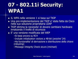 07 - 802.11i Security:
WPA1
!   IL WPA nella versione 1 si basa sul TKIP
!   Una pre-implementazione del TKIP e’ stata fatta da Cisco
    nella sua soluzione proprietaria LEAP
!   TKIP elimina la necessita’ di dovere cambiare hardware
    innalzando il livello di sicurezza
!   E’ una versione modificata del WEP
      –Si basa ancora su RC4
      –Include initialization vectors a 48-bit (anziche’ 24)
      –Ha funzionalita’ di derivazione e distribuzione della chiave
      (rekyeing)
      –Message Integrity Check sicuro (michael)


                         Fabio Pietrosanti - Yvette Agostini      106
 