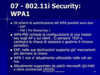 07 - 802.11i Security:
WPA1
!   Gli schemi di autenticazione del WPA possibili sono due:
        – EAP
        – PSK ( Pre Shared Key )
!   WPA-PSK richiede la configurazione di una master
    key sugli AP e sui client . Ci pensera’ TKIP a
    cambiare la chiave di sessione e gestirne il rinnovo
    periodico.
!   EAP, nelle sue declinazioni supporta gia’ meccanismi
    per derivare la chiave
!   WPA 1 non e’ attualmente utilizzabile nelle reti ad-
    hoc
!   Attualmente supportato da patch microsoft Q815485
    e client commerciali (AEGIS)
                        Fabio Pietrosanti - Yvette Agostini   108
 