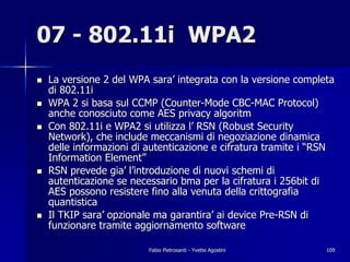 07 - 802.11i WPA2
!   La versione 2 del WPA sara’ integrata con la versione completa
    di 802.11i
!   WPA 2 si basa sul CCMP (Counter-Mode CBC-MAC Protocol)
    anche conosciuto come AES privacy algoritm
!   Con 802.11i e WPA2 si utilizza l’ RSN (Robust Security
    Network), che include meccanismi di negoziazione dinamica
    delle informazioni di autenticazione e cifratura tramite i “RSN
    Information Element”
!   RSN prevede gia’ l’introduzione di nuovi schemi di
    autenticazione se necessario bma per la cifratura i 256bit di
    AES possono resistere fino alla venuta della crittografia
    quantistica
!   Il TKIP sara’ opzionale ma garantira’ ai device Pre-RSN di
    funzionare tramite aggiornamento software

                          Fabio Pietrosanti - Yvette Agostini    109
 