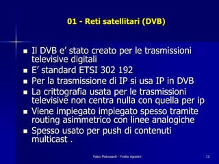 01 - Reti satellitari (DVB)


!   Il DVB e’ stato creato per le trasmissioni
    televisive digitali
!   E’ standard ETSI 302 192
!   Per la trasmissione di IP si usa IP in DVB
!   La crittografia usata per le trasmissioni
    televisive non centra nulla con quella per ip
!   Viene impiegato impiegato spesso tramite
    routing asimmetrico con linee analogiche
!   Spesso usato per push di contenuti
    multicast .
                    Fabio Pietrosanti - Yvette Agostini   11
 