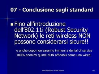 07 - Conclusione sugli standard

! Fino all’introduzione
 dell’802.11i (Robust Security
 Network) le reti wireless NON
 possono considerarsi sicure!!
  e anche dopo non saranno immuni a denial of service
  100% anonimi quindi NON affidabili come una wired.



                   Fabio Pietrosanti - Yvette Agostini   111
 