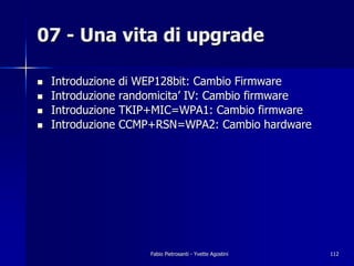07 - Una vita di upgrade

!   Introduzione di WEP128bit: Cambio Firmware
!   Introduzione randomicita’ IV: Cambio firmware
!   Introduzione TKIP+MIC=WPA1: Cambio firmware
!   Introduzione CCMP+RSN=WPA2: Cambio hardware




                     Fabio Pietrosanti - Yvette Agostini   112
 
