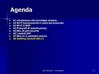 Agenda
!   01 introduzione alle tecnologie wireless
!   02 Wi-Fi funzionamento e stack del protocollo
!   03 Wi-Fi Il WEP
!   04 Protocolli di autenticazione
!   05 801.1X port security
!   06 I metodi EAP
!   07 802.11i lo standard venturo
!   08 Auditing network 802.11




                             Fabio Pietrosanti - Yvette Agostini   113
 