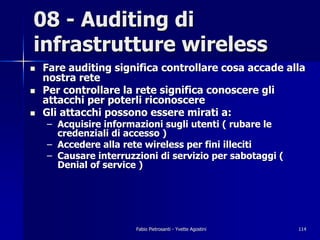 08 - Auditing di
infrastrutture wireless
!   Fare auditing significa controllare cosa accade alla
    nostra rete
!   Per controllare la rete significa conoscere gli
    attacchi per poterli riconoscere
!   Gli attacchi possono essere mirati a:
    – Acquisire informazioni sugli utenti ( rubare le
      credenziali di accesso )
    – Accedere alla rete wireless per fini illeciti
    – Causare interruzzioni di servizio per sabotaggi (
      Denial of service )




                       Fabio Pietrosanti - Yvette Agostini   114
 