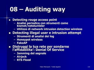 08 – Auditing way
!   Detecting rouge access point
    – Analisi periodica con strumenti come
      kismet/netstumbler
    – Utilizzo di network intrusion detection wireless
!   Detecting illegal user e intrusion attempt
    – Strumenti di analisi dei log
    – Honeypot wireless
    – FakeAP
!   Distruggi la tua rete per sondarne
    l’affidabilita’: Denial Of Service
    –   Jamming del segnale
    –   Airjack
    –   RTS Flood

                       Fabio Pietrosanti - Yvette Agostini   115
 